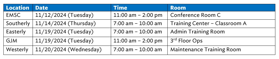 EMSC 11/12/2024 (Tuesday) 11:00 am – 2:00 pm Conference Room C Southerly 11/14/2024 (Thursday) 7:00 am – 10:00 am Training Center – Classroom A Easterly 11/19/2024 (Tuesday) 7:00 am – 10:00 am Admin Training Room GJM 11/19/2024 (Tuesday) 11:00 am – 2:00 pm 3rd Floor Ops Westerly 11/20/2024 (Wednesday) 7:00 am – 10:00 am Maintenance Training Room 